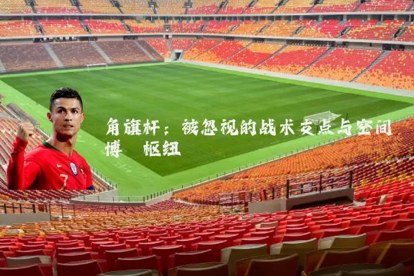 角旗杆:被忽视的战术支点与空间博弈枢纽