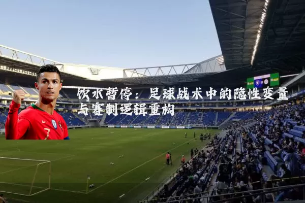 饮水暂停:足球战术中的隐性变量与赛制逻辑重构